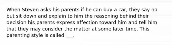 When Steven asks his parents if he can buy a car, they say no but sit down and explain to him the reasoning behind their decision his parents express affection toward him and tell him that they may consider the matter at some later time. This parenting style is called ___.