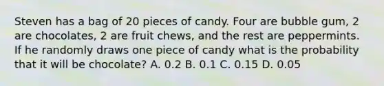 Steven has a bag of 20 pieces of candy. Four are bubble gum, 2 are chocolates, 2 are fruit chews, and the rest are peppermints. If he randomly draws one piece of candy what is the probability that it will be chocolate? A. 0.2 B. 0.1 C. 0.15 D. 0.05