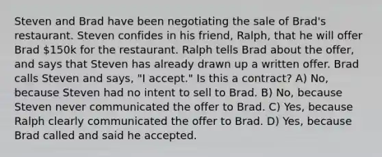 Steven and Brad have been negotiating the sale of Brad's restaurant. Steven confides in his friend, Ralph, that he will offer Brad 150k for the restaurant. Ralph tells Brad about the offer, and says that Steven has already drawn up a written offer. Brad calls Steven and says, "I accept." Is this a contract? A) No, because Steven had no intent to sell to Brad. B) No, because Steven never communicated the offer to Brad. C) Yes, because Ralph clearly communicated the offer to Brad. D) Yes, because Brad called and said he accepted.