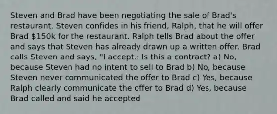 Steven and Brad have been negotiating the sale of Brad's restaurant. Steven confides in his friend, Ralph, that he will offer Brad 150k for the restaurant. Ralph tells Brad about the offer and says that Steven has already drawn up a written offer. Brad calls Steven and says, "I accept.: Is this a contract? a) No, because Steven had no intent to sell to Brad b) No, because Steven never communicated the offer to Brad c) Yes, because Ralph clearly communicate the offer to Brad d) Yes, because Brad called and said he accepted