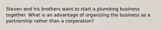 Steven and his brothers want to start a plumbing business together. What is an advantage of organizing the business as a partnership rather than a corporation?