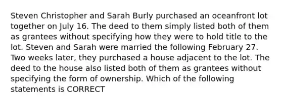 Steven Christopher and Sarah Burly purchased an oceanfront lot together on July 16. The deed to them simply listed both of them as grantees without specifying how they were to hold title to the lot. Steven and Sarah were married the following February 27. Two weeks later, they purchased a house adjacent to the lot. The deed to the house also listed both of them as grantees without specifying the form of ownership. Which of the following statements is CORRECT