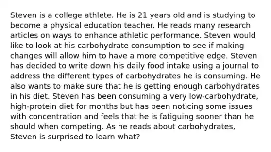 Steven is a college athlete. He is 21 years old and is studying to become a physical education teacher. He reads many research articles on ways to enhance athletic performance. Steven would like to look at his carbohydrate consumption to see if making changes will allow him to have a more competitive edge. Steven has decided to write down his daily food intake using a journal to address the different types of carbohydrates he is consuming. He also wants to make sure that he is getting enough carbohydrates in his diet. Steven has been consuming a very low-carbohydrate, high-protein diet for months but has been noticing some issues with concentration and feels that he is fatiguing sooner than he should when competing. As he reads about carbohydrates, Steven is surprised to learn what?