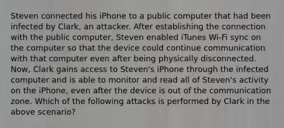 Steven connected his iPhone to a public computer that had been infected by Clark, an attacker. After establishing the connection with the public computer, Steven enabled iTunes Wi-Fi sync on the computer so that the device could continue communication with that computer even after being physically disconnected. Now, Clark gains access to Steven's iPhone through the infected computer and is able to monitor and read all of Steven's activity on the iPhone, even after the device is out of the communication zone. Which of the following attacks is performed by Clark in the above scenario?