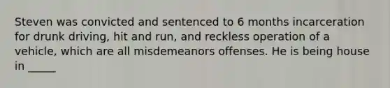 Steven was convicted and sentenced to 6 months incarceration for drunk driving, hit and run, and reckless operation of a vehicle, which are all misdemeanors offenses. He is being house in _____