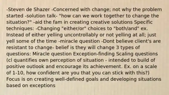 -Steven de Shazer -Concerned with change; not why the problem started -solution talk- "how can we work together to change the situation?" -aid the fam in creating creative solutions Specific techniques: -Changing "either/or" choices to "both/and" ex. Instead of either yelling uncontrollably or not yelling at all; just yell some of the time -miracle question -Dont believe client's are resistant to change- belief is they will change 3 types of questions: Miracle question Exception-finding Scaling questions (cl quantifies own perception of situation - intended to build of positive outlook and encourage its achievement. Ex. on a scale of 1-10, how confident are you that you can stick with this?) Focus is on creating well-defined goals and developing situations based on exceptions