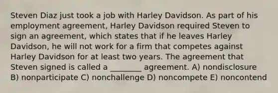 Steven Diaz just took a job with Harley Davidson. As part of his employment agreement, Harley Davidson required Steven to sign an agreement, which states that if he leaves Harley Davidson, he will not work for a firm that competes against Harley Davidson for at least two years. The agreement that Steven signed is called a ________ agreement. A) nondisclosure B) nonparticipate C) nonchallenge D) noncompete E) noncontend