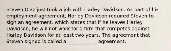 Steven Diaz just took a job with Harley Davidson. As part of his employment agreement, Harley Davidson required Steven to sign an agreement, which states that if he leaves Harley Davidson, he will not work for a firm that competes against Harley Davidson for at least two years. The agreement that Steven signed is called a ____________ agreement.