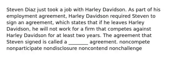 Steven Diaz just took a job with Harley Davidson. As part of his employment agreement, Harley Davidson required Steven to sign an agreement, which states that if he leaves Harley Davidson, he will not work for a firm that competes against Harley Davidson for at least two years. The agreement that Steven signed is called a ________ agreement. noncompete nonparticipate nondisclosure noncontend nonchallenge