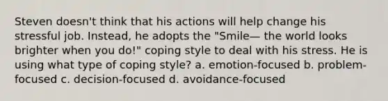 Steven doesn't think that his actions will help change his stressful job. Instead, he adopts the "Smile— the world looks brighter when you do!" coping style to deal with his stress. He is using what type of coping style? a. emotion-focused b. problem-focused c. decision-focused d. avoidance-focused