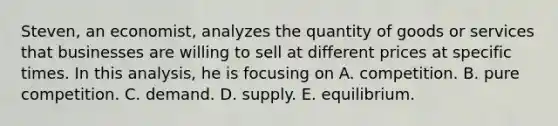 Steven, an economist, analyzes the quantity of goods or services that businesses are willing to sell at different prices at specific times. In this analysis, he is focusing on A. competition. B. pure competition. C. demand. D. supply. E. equilibrium.