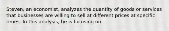 Steven, an economist, analyzes the quantity of goods or services that businesses are willing to sell at different prices at specific times. In this analysis, he is focusing on