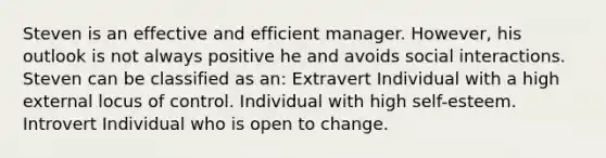 Steven is an effective and efficient manager. However, his outlook is not always positive he and avoids social interactions. Steven can be classified as an: Extravert Individual with a high external locus of control. Individual with high self-esteem. Introvert Individual who is open to change.