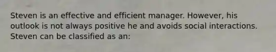 Steven is an effective and efficient manager. However, his outlook is not always positive he and avoids social interactions. Steven can be classified as an: