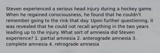 Steven experienced a serious head injury during a hockey game. When he regained consciousness, he found that he couldn't remember going to the rink that day. Upon further questioning, it was revealed that he could not recall anything in the two years leading up to the injury. What sort of amnesia did Steven experience? 1. partial amnesia 2. anterograde amnesia 3. complete amnesia 4. retrograde amnesia