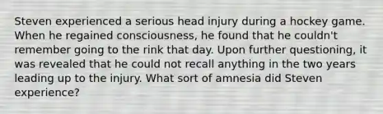 Steven experienced a serious head injury during a hockey game. When he regained consciousness, he found that he couldn't remember going to the rink that day. Upon further questioning, it was revealed that he could not recall anything in the two years leading up to the injury. What sort of amnesia did Steven experience?