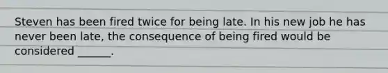 Steven has been fired twice for being late. In his new job he has never been late, the consequence of being fired would be considered ______.