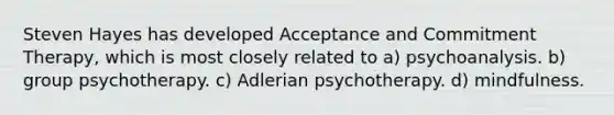 Steven Hayes has developed Acceptance and Commitment Therapy, which is most closely related to a) psychoanalysis. b) group psychotherapy. c) Adlerian psychotherapy. d) mindfulness.