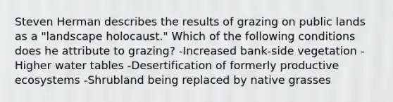 Steven Herman describes the results of grazing on public lands as a "landscape holocaust." Which of the following conditions does he attribute to grazing? -Increased bank-side vegetation -Higher water tables -Desertification of formerly productive ecosystems -Shrubland being replaced by native grasses