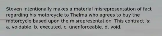 Steven intentionally makes a material misrepresentation of fact regarding his motorcycle to Thelma who agrees to buy the motorcycle based upon the misrepresentation. This contract is: a. voidable. b. executed. c. unenforceable. d. void.