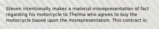 Steven intentionally makes a material misrepresentation of fact regarding his motorcycle to Thelma who agrees to buy the motorcycle based upon the misrepresentation. This contract is: