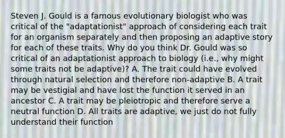 Steven J. Gould is a famous evolutionary biologist who was critical of the "adaptationist" approach of considering each trait for an organism separately and then proposing an adaptive story for each of these traits. Why do you think Dr. Gould was so critical of an adaptationist approach to biology (i.e., why might some traits not be adaptive)? A. The trait could have evolved through natural selection and therefore non-adaptive B. A trait may be vestigial and have lost the function it served in an ancestor C. A trait may be pleiotropic and therefore serve a neutral function D. All traits are adaptive, we just do not fully understand their function