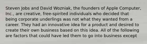 Steven Jobs and David Wozniak, the founders of Apple Computer, Inc., are creative, free-spirited individuals who decided that being corporate underlings was not what they wanted from a career. They had an innovative idea for a product and desired to create their own business based on this idea. All of the following are factors that could have led them to go into business except