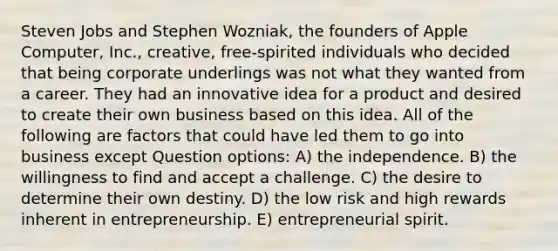 Steven Jobs and Stephen Wozniak, the founders of Apple Computer, Inc., creative, free-spirited individuals who decided that being corporate underlings was not what they wanted from a career. They had an innovative idea for a product and desired to create their own business based on this idea. All of the following are factors that could have led them to go into business except Question options: A) the independence. B) the willingness to find and accept a challenge. C) the desire to determine their own destiny. D) the low risk and high rewards inherent in entrepreneurship. E) entrepreneurial spirit.