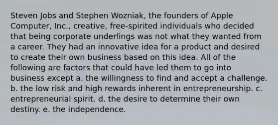 Steven Jobs and Stephen Wozniak, the founders of Apple Computer, Inc., creative, free-spirited individuals who decided that being corporate underlings was not what they wanted from a career. They had an innovative idea for a product and desired to create their own business based on this idea. All of the following are factors that could have led them to go into business except a. the willingness to find and accept a challenge. b. the low risk and high rewards inherent in entrepreneurship. c. entrepreneurial spirit. d. the desire to determine their own destiny. e. the independence.