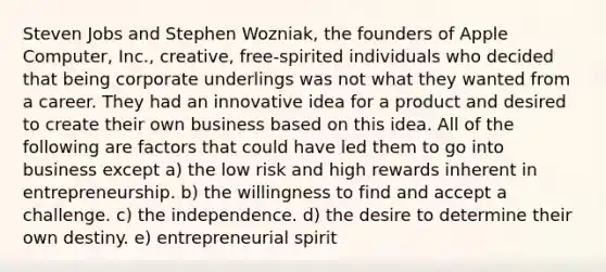 Steven Jobs and Stephen Wozniak, the founders of Apple Computer, Inc., creative, free-spirited individuals who decided that being corporate underlings was not what they wanted from a career. They had an innovative idea for a product and desired to create their own business based on this idea. All of the following are factors that could have led them to go into business except a) the low risk and high rewards inherent in entrepreneurship. b) the willingness to find and accept a challenge. c) the independence. d) the desire to determine their own destiny. e) entrepreneurial spirit