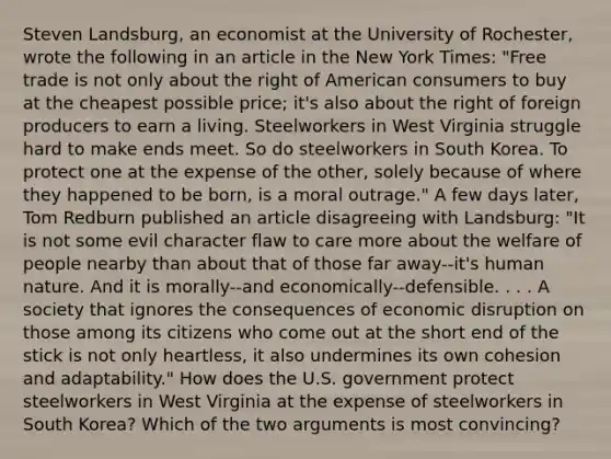 Steven​ Landsburg, an economist at the University of​ Rochester, wrote the following in an article in the New York Times​: ​"Free trade is not only about the right of American consumers to buy at the cheapest possible​ price; it's also about the right of foreign producers to earn a living. Steelworkers in West Virginia struggle hard to make ends meet. So do steelworkers in South Korea. To protect one at the expense of the​ other, solely because of where they happened to be​ born, is a moral​ outrage." A few days​ later, Tom Redburn published an article disagreeing with​ Landsburg: ​"It is not some evil character flaw to care more about the welfare of people nearby than about that of those far​ away--it's human nature. And it is​ morally--and economically--defensible. . . . A society that ignores the consequences of economic disruption on those among its citizens who come out at the short end of the stick is not only​ heartless, it also undermines its own cohesion and​ adaptability." How does the U.S. government protect steelworkers in West Virginia at the expense of steelworkers in South​ Korea? Which of the two arguments is most​ convincing?