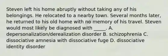 Steven left his home abruptly without taking any of his belongings. He relocated to a nearby town. Several months later, he returned to his old home with no memory of his travel. Steven would most likely be diagnosed with _____. A. depersonalization/derealization disorder B. schizophrenia C. dissociative amnesia with dissociative fuge D. dissociative identity disorder