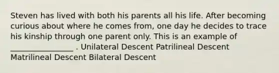 Steven has lived with both his parents all his life. After becoming curious about where he comes from, one day he decides to trace his kinship through one parent only. This is an example of ________________ . Unilateral Descent Patrilineal Descent Matrilineal Descent Bilateral Descent