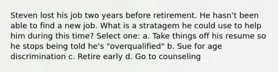 Steven lost his job two years before retirement. He hasn't been able to find a new job. What is a stratagem he could use to help him during this time? Select one: a. Take things off his resume so he stops being told he's "overqualified" b. Sue for age discrimination c. Retire early d. Go to counseling