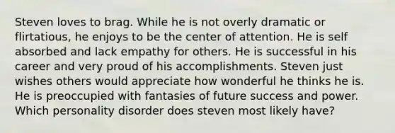 Steven loves to brag. While he is not overly dramatic or flirtatious, he enjoys to be the center of attention. He is self absorbed and lack empathy for others. He is successful in his career and very proud of his accomplishments. Steven just wishes others would appreciate how wonderful he thinks he is. He is preoccupied with fantasies of future success and power. Which personality disorder does steven most likely have?