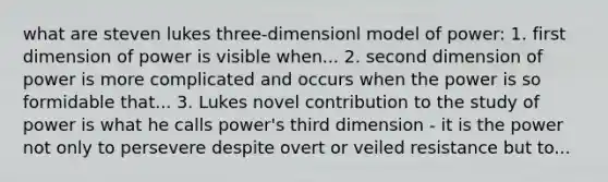 what are steven lukes three-dimensionl model of power: 1. first dimension of power is visible when... 2. second dimension of power is more complicated and occurs when the power is so formidable that... 3. Lukes novel contribution to the study of power is what he calls power's third dimension - it is the power not only to persevere despite overt or veiled resistance but to...