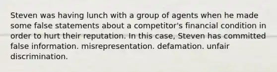 Steven was having lunch with a group of agents when he made some false statements about a competitor's financial condition in order to hurt their reputation. In this case, Steven has committed false information. misrepresentation. defamation. unfair discrimination.