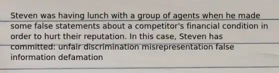 Steven was having lunch with a group of agents when he made some false statements about a competitor's financial condition in order to hurt their reputation. In this case, Steven has committed: unfair discrimination misrepresentation false information defamation