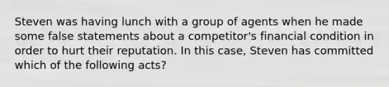 Steven was having lunch with a group of agents when he made some false statements about a competitor's financial condition in order to hurt their reputation. In this case, Steven has committed which of the following acts?