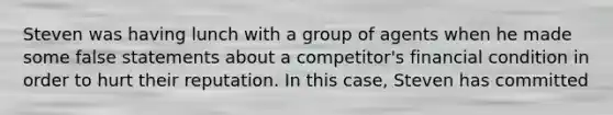 Steven was having lunch with a group of agents when he made some false statements about a competitor's financial condition in order to hurt their reputation. In this case, Steven has committed