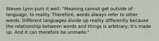 Steven Lynn puts it well: "Meaning cannot get outside of language, to reality. Therefore, words always refer to other words. Different languages divide up reality differently because the relationship between words and things is arbitrary; it's made up. And it can therefore be unmade."