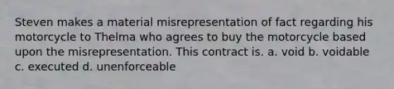 Steven makes a material misrepresentation of fact regarding his motorcycle to Thelma who agrees to buy the motorcycle based upon the misrepresentation. This contract is. a. void b. voidable c. executed d. unenforceable