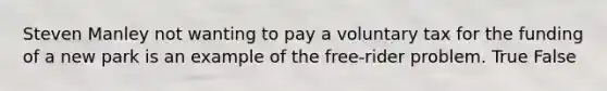 Steven Manley not wanting to pay a voluntary tax for the funding of a new park is an example of the free-rider problem. True False