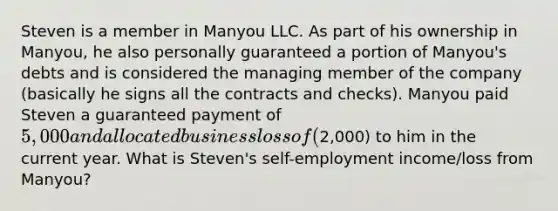 Steven is a member in Manyou LLC. As part of his ownership in Manyou, he also personally guaranteed a portion of Manyou's debts and is considered the managing member of the company (basically he signs all the contracts and checks). Manyou paid Steven a guaranteed payment of 5,000 and allocated business loss of (2,000) to him in the current year. What is Steven's self-employment income/loss from Manyou?