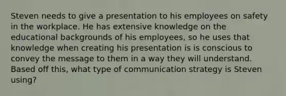 Steven needs to give a presentation to his employees on safety in the workplace. He has extensive knowledge on the educational backgrounds of his employees, so he uses that knowledge when creating his presentation is is conscious to convey the message to them in a way they will understand. Based off this, what type of communication strategy is Steven using?