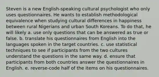 Steven is a new English-speaking cultural psychologist who only uses questionnaires. He wants to establish methodo<a href='https://www.questionai.com/knowledge/klniniuruv-logical-equivalence' class='anchor-knowledge'>logical equivalence</a> when studying cultural differences in happiness between rural Nigerians and urban South Koreans. To do that, he will likely a. use only questions that can be answered as true or false. b. translate his questionnaires from English into the languages spoken in the target countries. c. use statistical techniques to see if participants from the two cultures understand the questions in the same way. d. ensure that participants from both countries answer the questionnaires in English. e. reverse-code half of the items on his questionnaires.