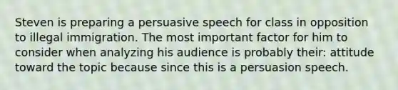 Steven is preparing a persuasive speech for class in opposition to illegal immigration. The most important factor for him to consider when analyzing his audience is probably their: attitude toward the topic because since this is a persuasion speech.