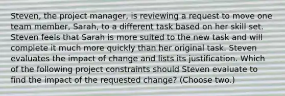 Steven, the project manager, is reviewing a request to move one team member, Sarah, to a different task based on her skill set. Steven feels that Sarah is more suited to the new task and will complete it much more quickly than her original task. Steven evaluates the impact of change and lists its justification. Which of the following project constraints should Steven evaluate to find the impact of the requested change? (Choose two.)