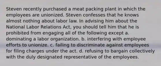 Steven recently purchased a meat packing plant in which the employees are unionized. Steven confesses that he knows almost nothing about labor law. In advising him about the National Labor Relations Act, you should tell him that he is prohibited from engaging all of the following except a. dominating a labor organization. b. interfering with employee efforts to unionize. c. failing to discriminate against employees for filing charges under the act. d. refusing to bargain collectively with the duly designated representative of the employees.