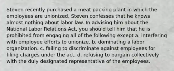 Steven recently purchased a meat packing plant in which the employees are unionized. Steven confesses that he knows almost nothing about labor law. In advising him about the National Labor Relations Act, you should tell him that he is prohibited from engaging all of the following except a. interfering with employee efforts to unionize. b. dominating a labor organization. c. failing to discriminate against employees for filing charges under the act. d. refusing to bargain collectively with the duly designated representative of the employees.